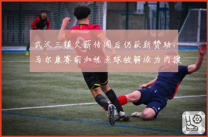 武汉三镇欠薪传闻后仍获新赞助，马尔康赛前加练点球被解读为内援名单已定