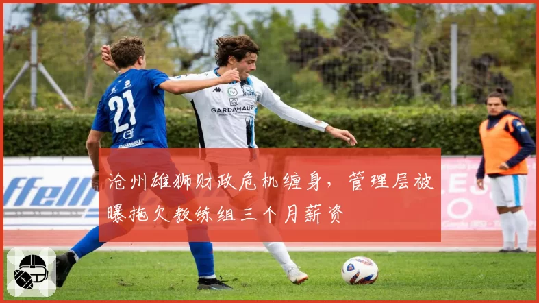 沧州雄狮财政危机缠身，管理层被曝拖欠教练组三个月薪资