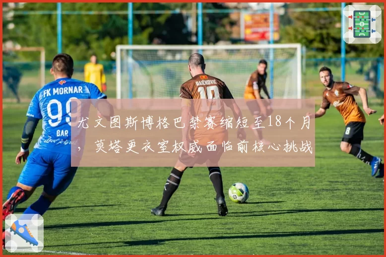 尤文图斯博格巴禁赛缩短至18个月,莫塔更衣室权威面临前核心挑战