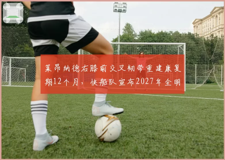 莱昂纳德右膝前交叉韧带重建康复期12个月，快船队宣布2027年全明星后回归