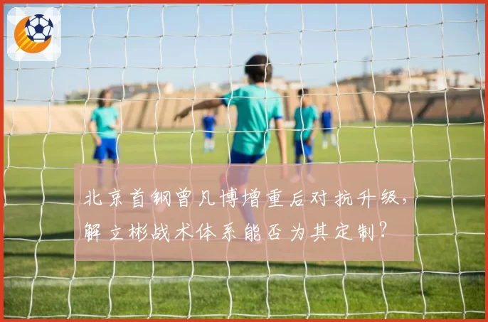 北京首钢曾凡博增重后对抗升级，解立彬战术体系能否为其定制？