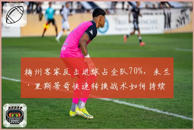 梅州客家反击进球占全队70%，米兰·里斯蒂奇快速转换战术如何持续？