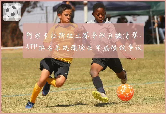 阿尔卡拉斯红土赛季积分被清零，ATP排名系统删除去年成绩致争议