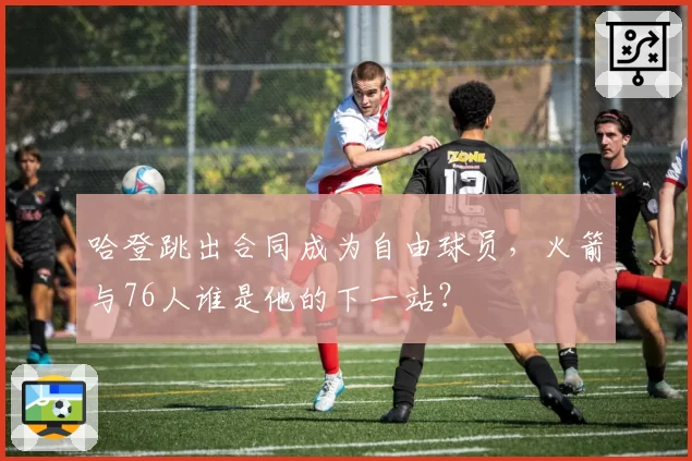 哈登跳出合同成为自由球员，火箭与76人谁是他的下一站？
