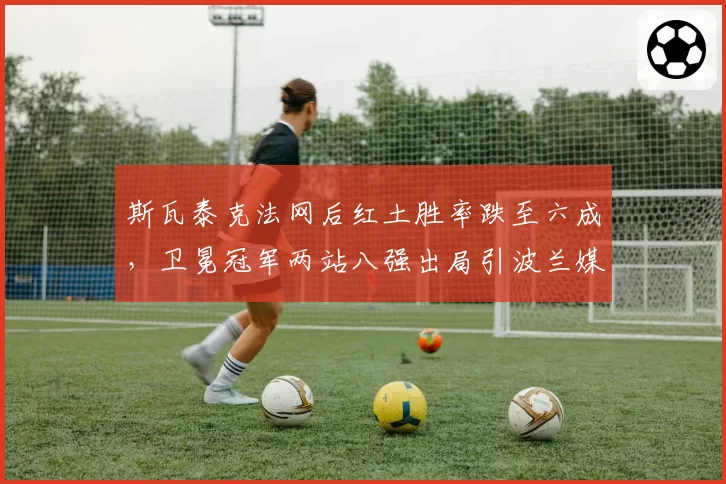 斯瓦泰克法网后红土胜率跌至六成，卫冕冠军两站八强出局引波兰媒体集体倒戈