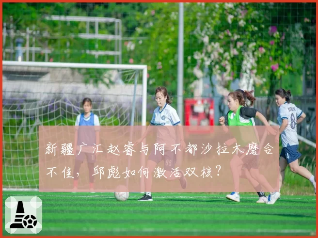 新疆广汇赵睿与阿不都沙拉木磨合不佳，邱彪如何激活双核？