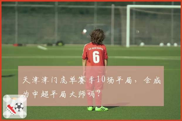 天津津门虎单赛季10场平局，会成为中超平局大师吗？