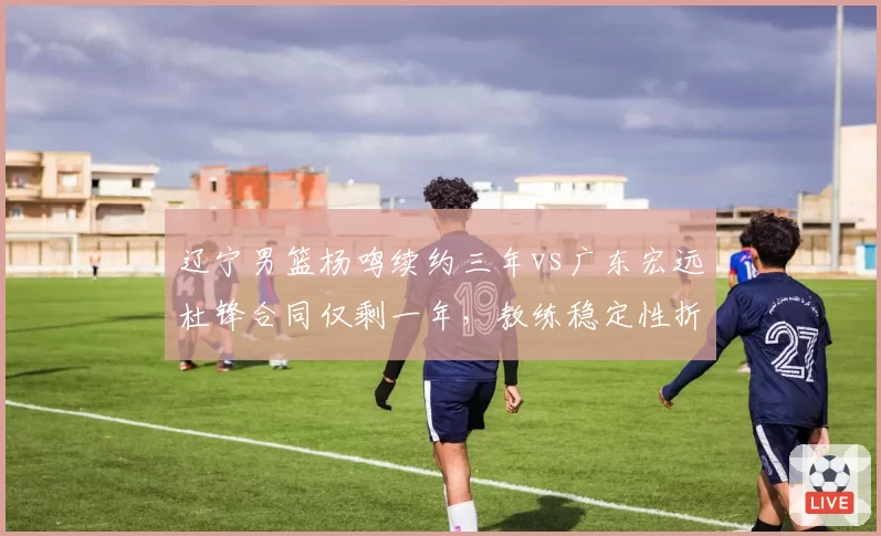 辽宁男篮杨鸣续约三年vs广东宏远杜锋合同仅剩一年，教练稳定性折射管理层战略差异