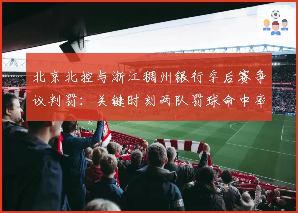 北京北控与浙江稠州银行季后赛争议判罚：关键时刻两队罚球命中率对比决定胜负