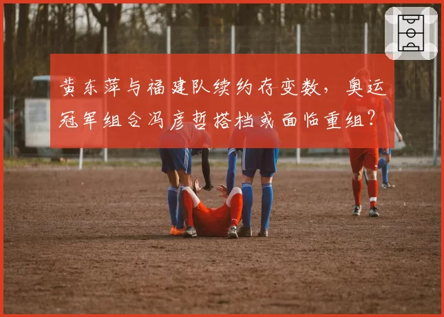 黄东萍与福建队续约存变数，奥运冠军组合冯彦哲搭档或面临重组？