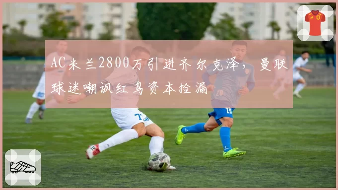 AC米兰2800万引进齐尔克泽，曼联球迷嘲讽红鸟资本捡漏