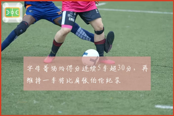 字母哥场均得分连续5季超30分，再维持一季将比肩张伯伦纪录