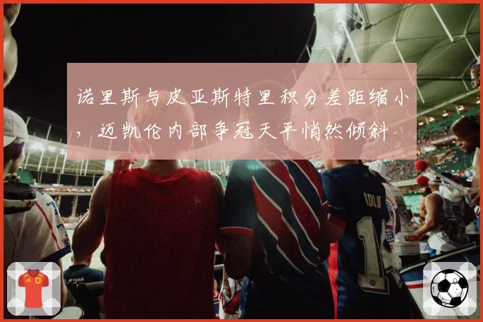诺里斯与皮亚斯特里积分差距缩小，迈凯伦内部争冠天平悄然倾斜