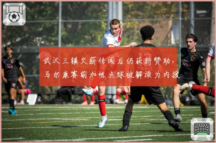 武汉三镇欠薪传闻后仍获新赞助，马尔康赛前加练点球被解读为内援名单已定