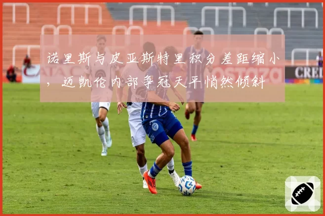诺里斯与皮亚斯特里积分差距缩小，迈凯伦内部争冠天平悄然倾斜