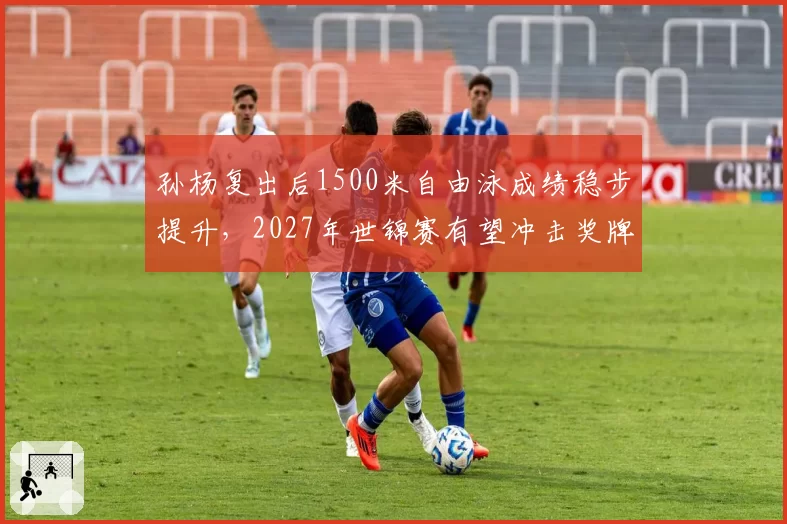 孙杨复出后1500米自由泳成绩稳步提升，2027年世锦赛有望冲击奖牌
