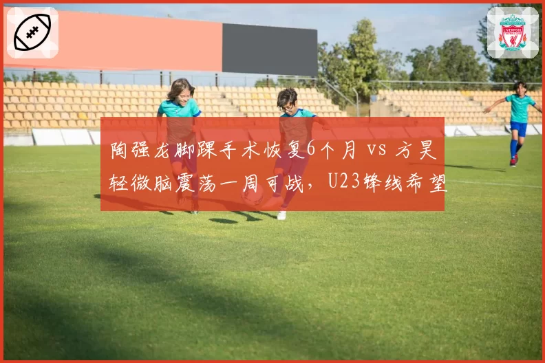陶强龙脚踝手术恢复6个月 vs 方昊轻微脑震荡一周可战，U23锋线希望之星命运迥异