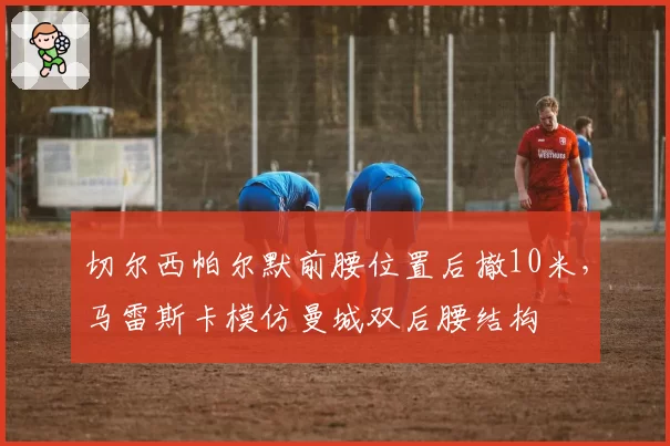 切尔西帕尔默前腰位置后撤10米，马雷斯卡模仿曼城双后腰结构