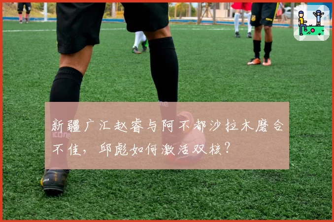 新疆广汇赵睿与阿不都沙拉木磨合不佳，邱彪如何激活双核？