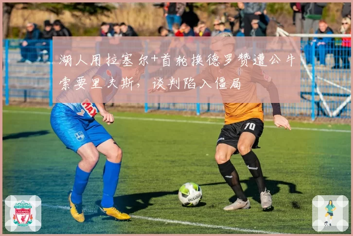 湖人用拉塞尔+首轮换德罗赞遭公牛索要里夫斯，谈判陷入僵局