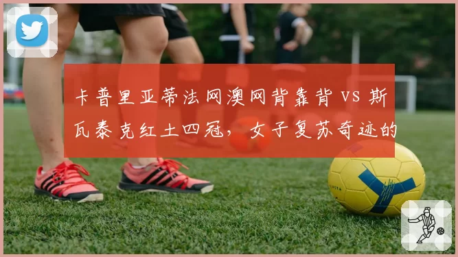 卡普里亚蒂法网澳网背靠背 vs 斯瓦泰克红土四冠，女子复苏奇迹的异同