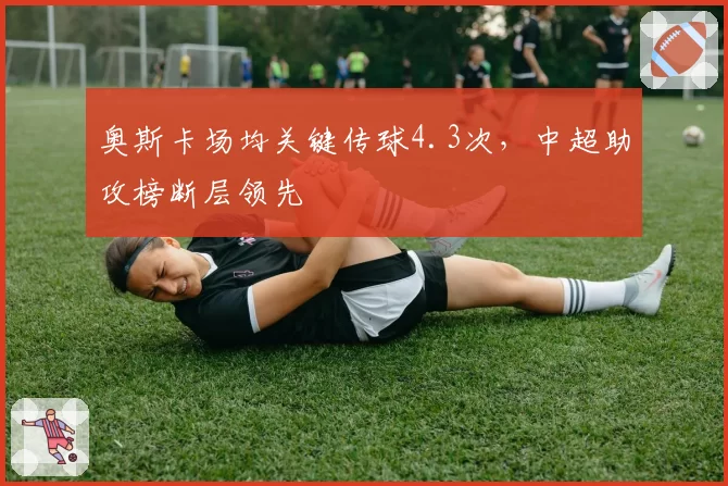 奥斯卡场均关键传球4.3次，中超助攻榜断层领先