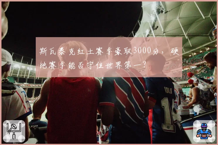 斯瓦泰克红土赛季豪取3000分，硬地赛季能否守住世界第一？