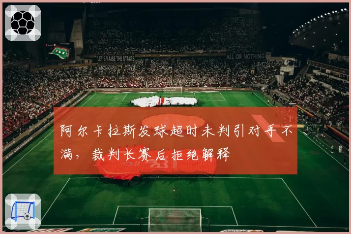 阿尔卡拉斯发球超时未判引对手不满，裁判长赛后拒绝解释