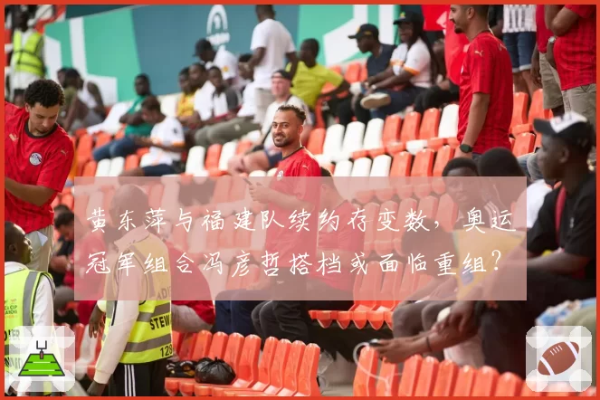 黄东萍与福建队续约存变数，奥运冠军组合冯彦哲搭档或面临重组？