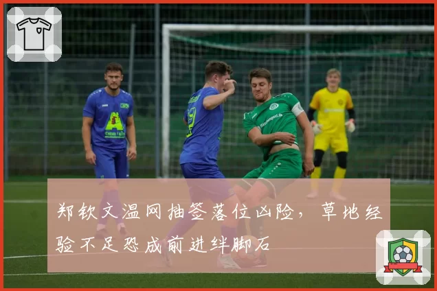 郑钦文温网抽签落位凶险，草地经验不足恐成前进绊脚石