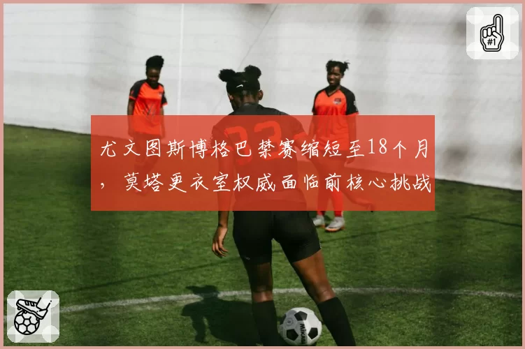 尤文图斯博格巴禁赛缩短至18个月,莫塔更衣室权威面临前核心挑战
