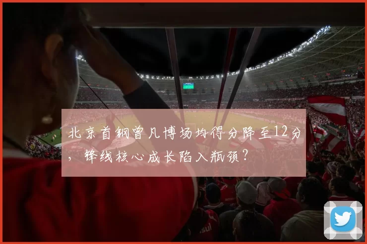 北京首钢曾凡博场均得分降至12分，锋线核心成长陷入瓶颈？