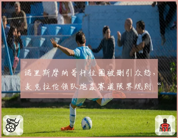 诺里斯摩纳哥杆位圈被删引众怒,麦克拉伦领队炮轰赛道限界规则“谋杀比赛”