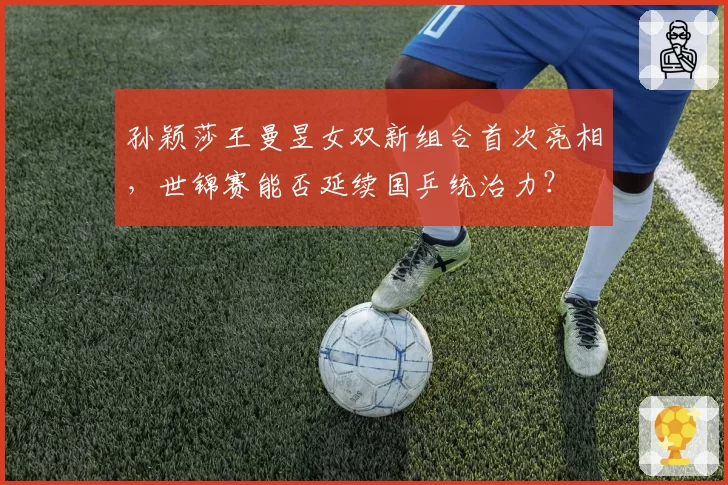 孙颖莎王曼昱女双新组合首次亮相，世锦赛能否延续国乒统治力？
